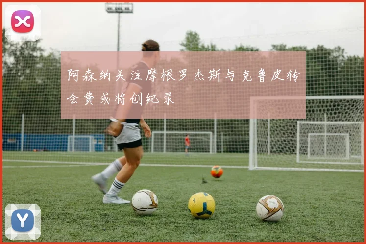 阿森纳关注摩根罗杰斯与克鲁皮转会费或将创纪录