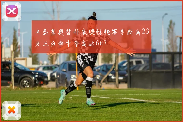 丰泰基奥替补表现惊艳赛季新高23分三分命中率高达667