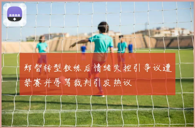 郑智转型教练后情绪失控引争议遭禁赛并辱骂裁判引发热议