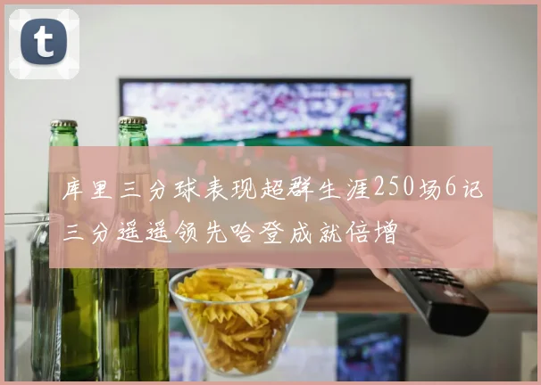 库里三分球表现超群生涯250场6记三分遥遥领先哈登成就倍增