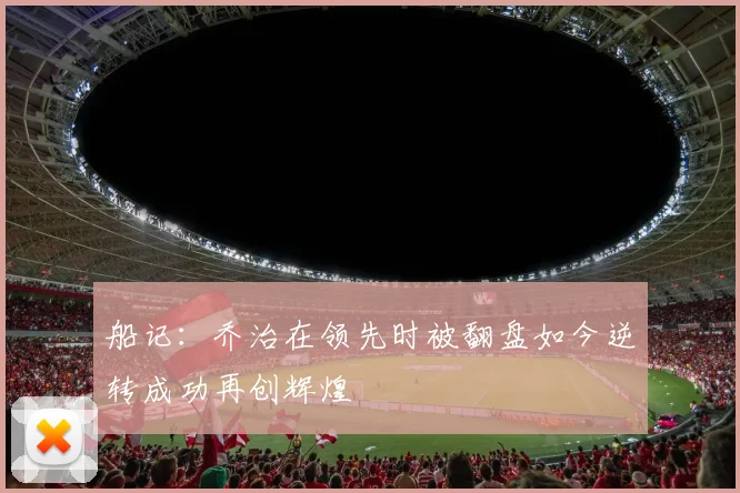 船记：乔治在领先时被翻盘如今逆转成功再创辉煌