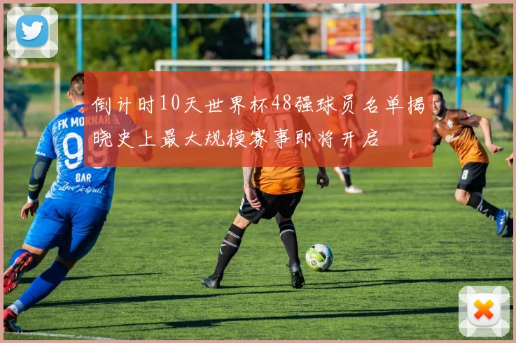 倒计时10天世界杯48强球员名单揭晓史上最大规模赛事即将开启