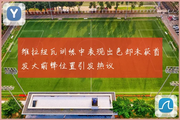 维拉纽瓦训练中表现出色却未获首发大前锋位置引发热议