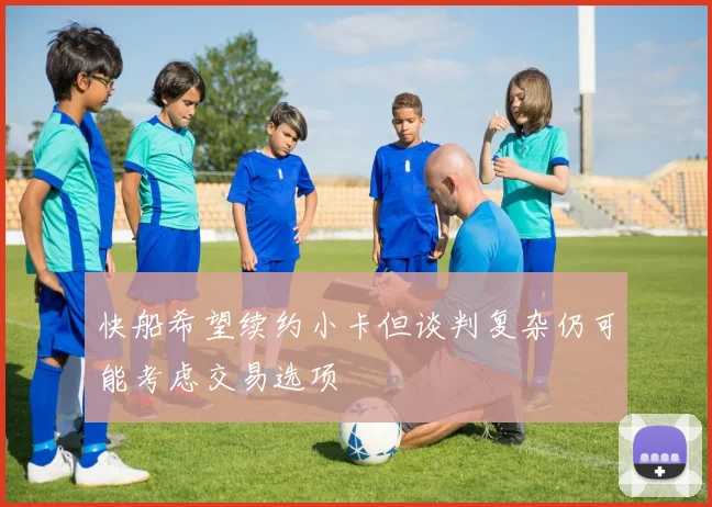 快船希望续约小卡但谈判复杂仍可能考虑交易选项